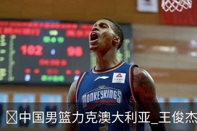🏀中国男篮力克澳大利亚 王俊杰23+6&连拿关键5分 崔永熙12分